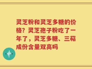 灵芝粉和灵芝多糖的价格？灵芝孢子粉吃了一年了，灵芝多糖、三萜成份含量双高吗