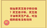 悦仙草灵芝孢子粉价格？灵芝孢子粉、灵芝孢子油等灵芝产品，对治癌防癌有没有功效