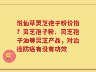悦仙草灵芝孢子粉价格？灵芝孢子粉、灵芝孢子油等灵芝产品，对治癌防癌有没有功效