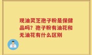 现油灵芝孢子粉是保健品吗？孢子粉有油花和无油花有什么区别