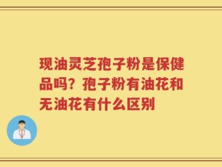 现油灵芝孢子粉是保健品吗？孢子粉有油花和无油花有什么区别