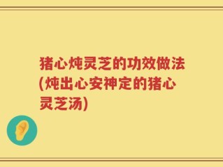 猪心炖灵芝的功效做法(炖出心安神定的猪心灵芝汤)