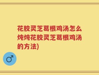 花胶灵芝葛根鸡汤怎么炖炖花胶灵芝葛根鸡汤的方法)