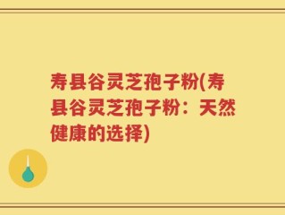 寿县谷灵芝孢子粉(寿县谷灵芝孢子粉：天然健康的选择)