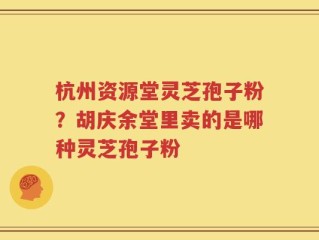 杭州资源堂灵芝孢子粉？胡庆余堂里卖的是哪种灵芝孢子粉
