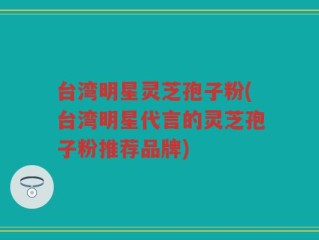 台湾明星灵芝孢子粉(台湾明星代言的灵芝孢子粉推荐品牌)