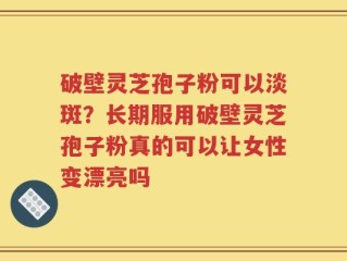 破壁灵芝孢子粉可以淡斑？长期服用破壁灵芝孢子粉真的可以让女性变漂亮吗