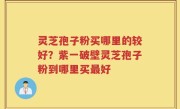 灵芝孢子粉买哪里的较好？紫一破壁灵芝孢子粉到哪里买最好