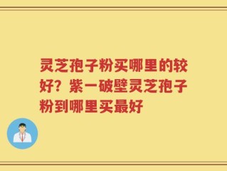 灵芝孢子粉买哪里的较好？紫一破壁灵芝孢子粉到哪里买最好
