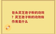包头灵芝孢子粉的功效？灵芝孢子粉的功效和作用是什么