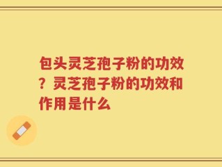 包头灵芝孢子粉的功效？灵芝孢子粉的功效和作用是什么