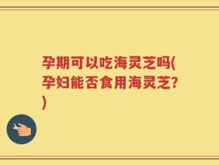 孕期可以吃海灵芝吗(孕妇能否食用海灵芝？)