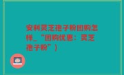 安利灵芝孢子粉团购怎样_“团购优惠：灵芝孢子粉”)