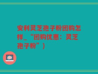 安利灵芝孢子粉团购怎样_“团购优惠：灵芝孢子粉”)