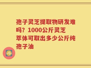 孢子灵芝提取物研发难吗？1000公斤灵芝萃体可取出多少公斤纯孢子油