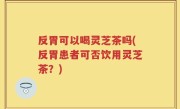 反胃可以喝灵芝茶吗(反胃患者可否饮用灵芝茶？)