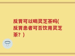 反胃可以喝灵芝茶吗(反胃患者可否饮用灵芝茶？)