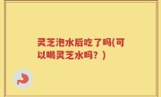 灵芝泡水后吃了吗(可以喝灵芝水吗？)