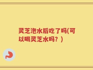 灵芝泡水后吃了吗(可以喝灵芝水吗？)