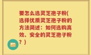 要怎么选灵芝孢子粉(选择优质灵芝孢子粉的方法简述：如何选购高效、安全的灵芝孢子粉？)