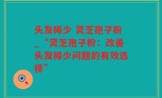 头发稀少 灵芝孢子粉_“灵芝孢子粉：改善头发稀少问题的有效选择”
