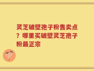 灵芝破壁孢子粉售卖点？哪里买破壁灵芝孢子粉最正宗