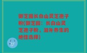 御芝园长白山灵芝孢子粉(御芝园：长白山灵芝孢子粉，滋补养生的绝佳选择)