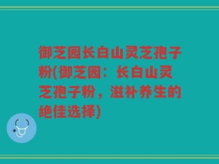 御芝园长白山灵芝孢子粉(御芝园：长白山灵芝孢子粉，滋补养生的绝佳选择)