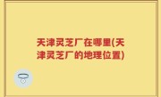 天津灵芝厂在哪里(天津灵芝厂的地理位置)