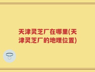 天津灵芝厂在哪里(天津灵芝厂的地理位置)
