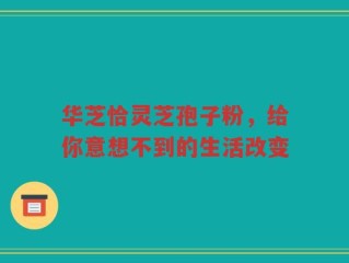 华芝恰灵芝孢子粉，给你意想不到的生活改变