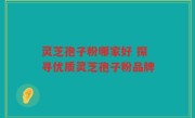 灵芝孢子粉哪家好 探寻优质灵芝孢子粉品牌