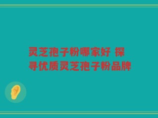 灵芝孢子粉哪家好 探寻优质灵芝孢子粉品牌