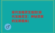 宋代玉雕灵芝造型(宋代玉雕灵芝：神秘灵草的玉质载体)