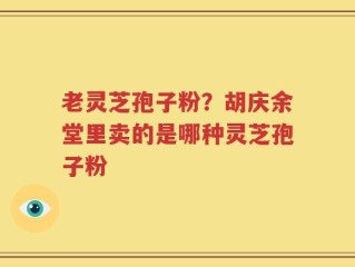 老灵芝孢子粉？胡庆余堂里卖的是哪种灵芝孢子粉