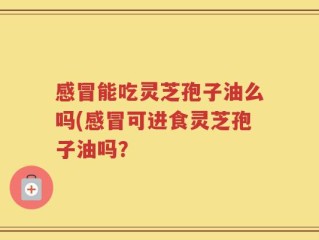 感冒能吃灵芝孢子油么吗(感冒可进食灵芝孢子油吗？