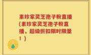 素珍家灵芝孢子粉直播(素珍家灵芝孢子粉直播，超级折扣限时限量！)