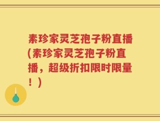 素珍家灵芝孢子粉直播(素珍家灵芝孢子粉直播，超级折扣限时限量！)
