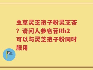 虫草灵芝孢子粉灵芝茶？请问人参皂苷Rh2可以与灵芝孢子粉同时服用