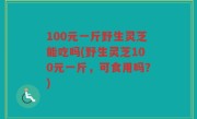 100元一斤野生灵芝能吃吗(野生灵芝100元一斤，可食用吗？)