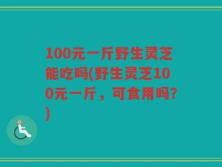 100元一斤野生灵芝能吃吗(野生灵芝100元一斤，可食用吗？)
