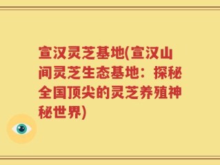 宣汉灵芝基地(宣汉山间灵芝生态基地：探秘全国顶尖的灵芝养殖神秘世界)