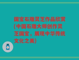 国宝石雕灵芝作品欣赏(中国石雕大师创作灵芝国宝，展现中华传统文化之美)