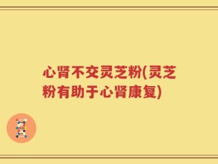 心肾不交灵芝粉(灵芝粉有助于心肾康复)