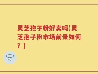灵芝孢子粉好卖吗(灵芝孢子粉市场前景如何？)