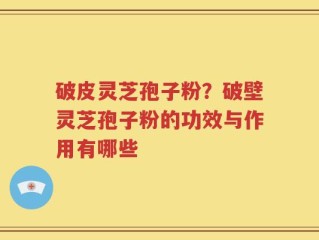破皮灵芝孢子粉？破壁灵芝孢子粉的功效与作用有哪些