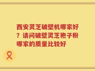 西安灵芝破壁机哪家好？请问破壁灵芝袍子粉哪家的质量比较好