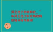 灵芝孢子粉收购价_“年灵芝孢子粉市场收购价格分析与预测”