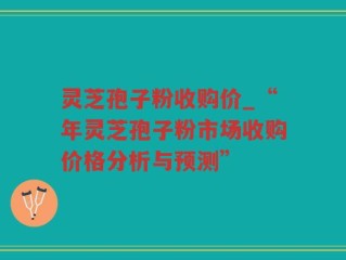 灵芝孢子粉收购价_“年灵芝孢子粉市场收购价格分析与预测”