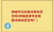 哮喘可以吃西洋参和灵芝吗(哮喘患者可食用西洋参和灵芝吗？)
